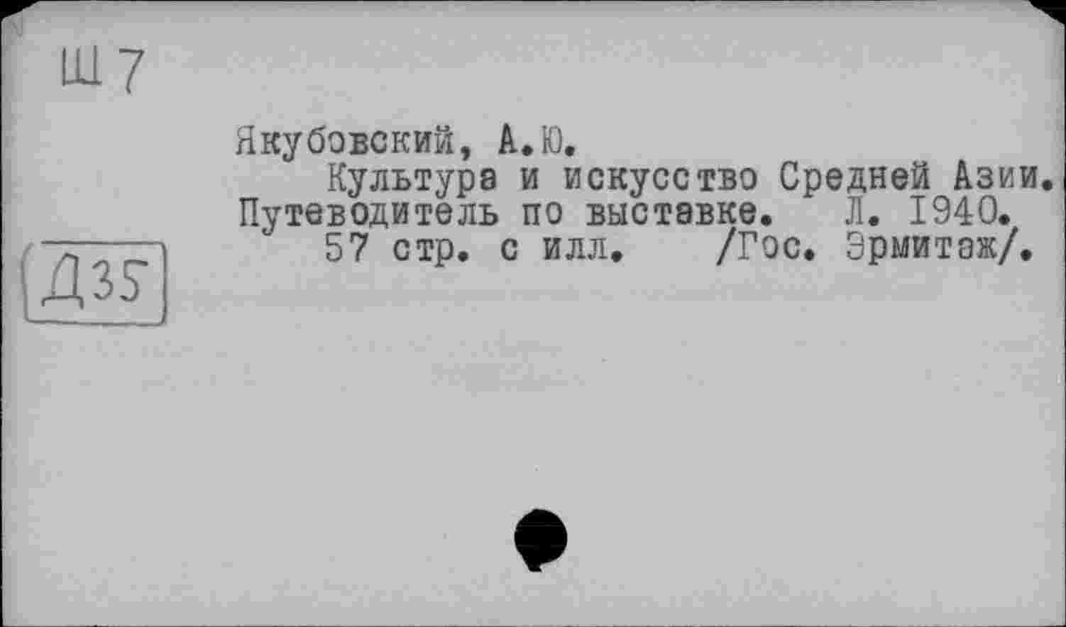 ﻿Ш7
Дз?
Якубовский, А.Ю.
Культура и искусство Средней Азии Путеводитель по выставке. Л. 1940.
57 стр. с илл. /Гос. Эрмитаж/.